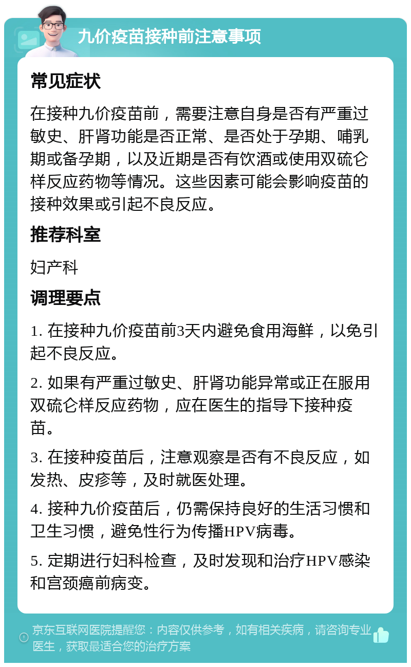 九价疫苗接种前注意事项 常见症状 在接种九价疫苗前，需要注意自身是否有严重过敏史、肝肾功能是否正常、是否处于孕期、哺乳期或备孕期，以及近期是否有饮酒或使用双硫仑样反应药物等情况。这些因素可能会影响疫苗的接种效果或引起不良反应。 推荐科室 妇产科 调理要点 1. 在接种九价疫苗前3天内避免食用海鲜，以免引起不良反应。 2. 如果有严重过敏史、肝肾功能异常或正在服用双硫仑样反应药物，应在医生的指导下接种疫苗。 3. 在接种疫苗后，注意观察是否有不良反应，如发热、皮疹等，及时就医处理。 4. 接种九价疫苗后，仍需保持良好的生活习惯和卫生习惯，避免性行为传播HPV病毒。 5. 定期进行妇科检查，及时发现和治疗HPV感染和宫颈癌前病变。