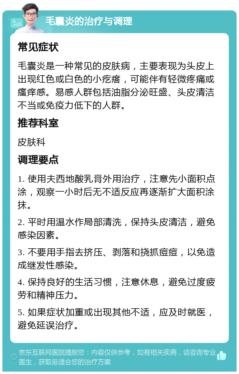 毛囊炎的治疗与调理 常见症状 毛囊炎是一种常见的皮肤病，主要表现为头皮上出现红色或白色的小疙瘩，可能伴有轻微疼痛或瘙痒感。易感人群包括油脂分泌旺盛、头皮清洁不当或免疫力低下的人群。 推荐科室 皮肤科 调理要点 1. 使用夫西地酸乳膏外用治疗，注意先小面积点涂，观察一小时后无不适反应再逐渐扩大面积涂抹。 2. 平时用温水作局部清洗，保持头皮清洁，避免感染因素。 3. 不要用手指去挤压、剥落和挠抓痘痘，以免造成继发性感染。 4. 保持良好的生活习惯，注意休息，避免过度疲劳和精神压力。 5. 如果症状加重或出现其他不适，应及时就医，避免延误治疗。