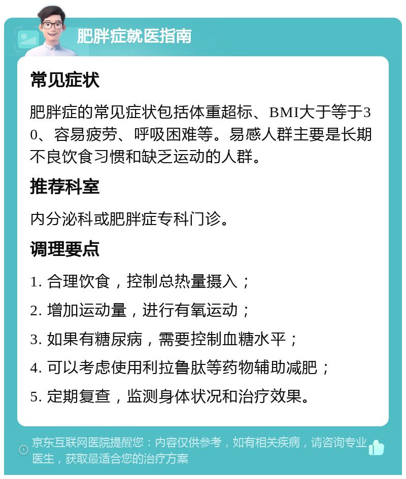 肥胖症就医指南 常见症状 肥胖症的常见症状包括体重超标、BMI大于等于30、容易疲劳、呼吸困难等。易感人群主要是长期不良饮食习惯和缺乏运动的人群。 推荐科室 内分泌科或肥胖症专科门诊。 调理要点 1. 合理饮食，控制总热量摄入； 2. 增加运动量，进行有氧运动； 3. 如果有糖尿病，需要控制血糖水平； 4. 可以考虑使用利拉鲁肽等药物辅助减肥； 5. 定期复查，监测身体状况和治疗效果。