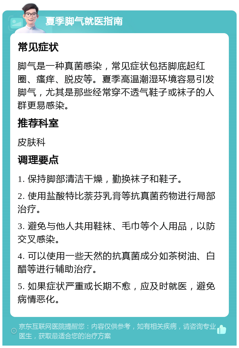 夏季脚气就医指南 常见症状 脚气是一种真菌感染，常见症状包括脚底起红圈、瘙痒、脱皮等。夏季高温潮湿环境容易引发脚气，尤其是那些经常穿不透气鞋子或袜子的人群更易感染。 推荐科室 皮肤科 调理要点 1. 保持脚部清洁干燥，勤换袜子和鞋子。 2. 使用盐酸特比萘芬乳膏等抗真菌药物进行局部治疗。 3. 避免与他人共用鞋袜、毛巾等个人用品，以防交叉感染。 4. 可以使用一些天然的抗真菌成分如茶树油、白醋等进行辅助治疗。 5. 如果症状严重或长期不愈，应及时就医，避免病情恶化。