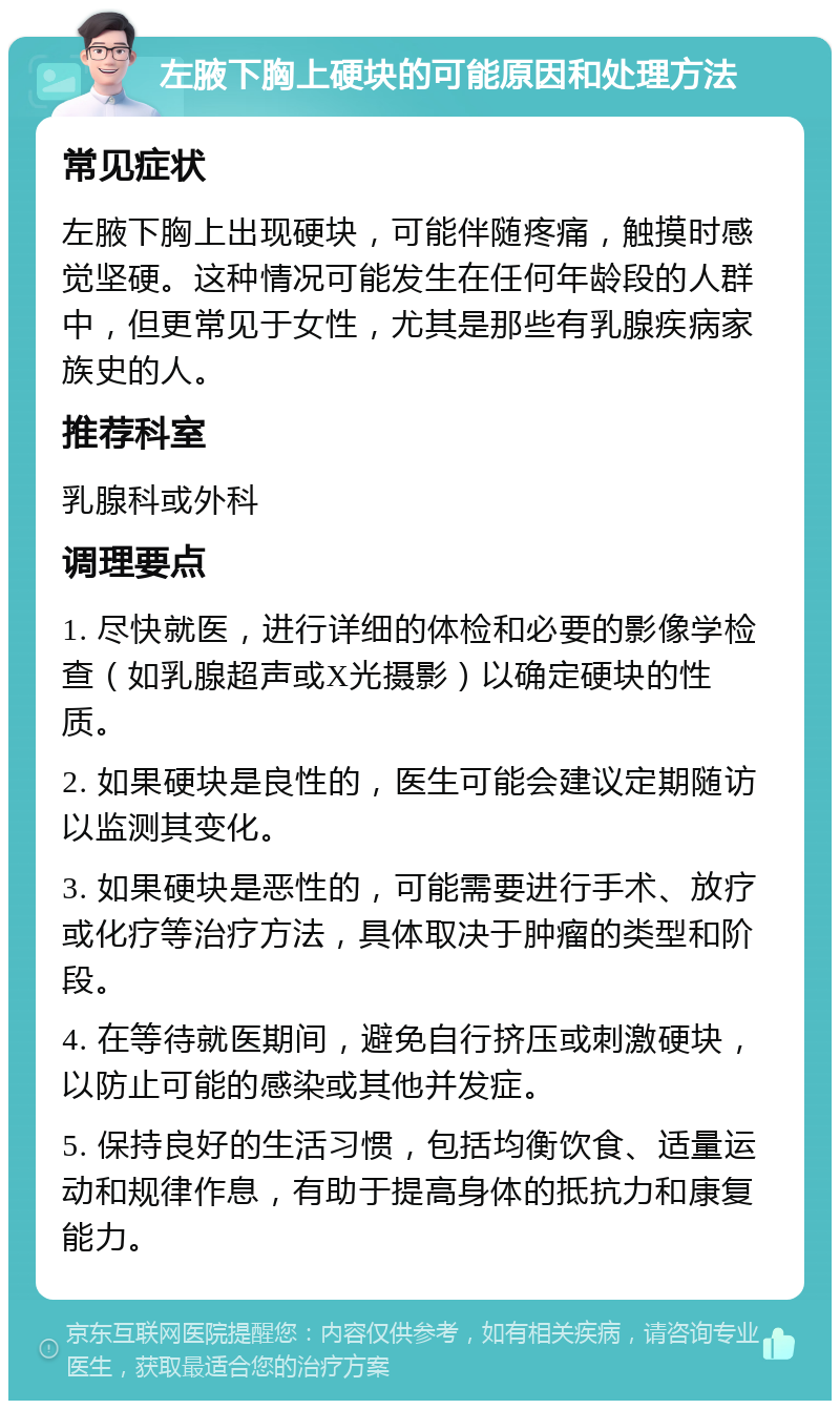 左腋下胸上硬块的可能原因和处理方法 常见症状 左腋下胸上出现硬块，可能伴随疼痛，触摸时感觉坚硬。这种情况可能发生在任何年龄段的人群中，但更常见于女性，尤其是那些有乳腺疾病家族史的人。 推荐科室 乳腺科或外科 调理要点 1. 尽快就医，进行详细的体检和必要的影像学检查（如乳腺超声或X光摄影）以确定硬块的性质。 2. 如果硬块是良性的，医生可能会建议定期随访以监测其变化。 3. 如果硬块是恶性的，可能需要进行手术、放疗或化疗等治疗方法，具体取决于肿瘤的类型和阶段。 4. 在等待就医期间，避免自行挤压或刺激硬块，以防止可能的感染或其他并发症。 5. 保持良好的生活习惯，包括均衡饮食、适量运动和规律作息，有助于提高身体的抵抗力和康复能力。