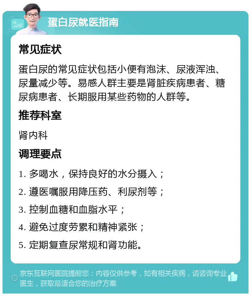 蛋白尿就医指南 常见症状 蛋白尿的常见症状包括小便有泡沫、尿液浑浊、尿量减少等。易感人群主要是肾脏疾病患者、糖尿病患者、长期服用某些药物的人群等。 推荐科室 肾内科 调理要点 1. 多喝水，保持良好的水分摄入； 2. 遵医嘱服用降压药、利尿剂等； 3. 控制血糖和血脂水平； 4. 避免过度劳累和精神紧张； 5. 定期复查尿常规和肾功能。