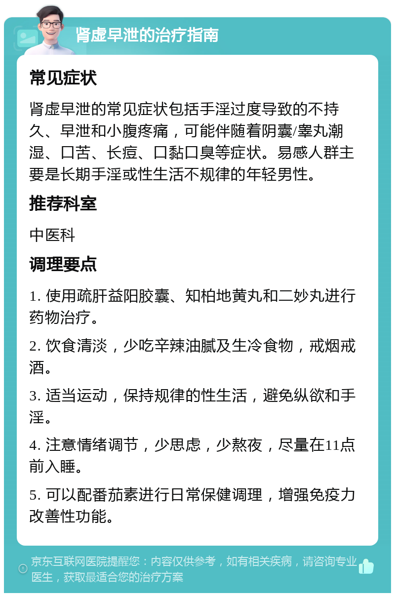 肾虚早泄的治疗指南 常见症状 肾虚早泄的常见症状包括手淫过度导致的不持久、早泄和小腹疼痛，可能伴随着阴囊/睾丸潮湿、口苦、长痘、口黏口臭等症状。易感人群主要是长期手淫或性生活不规律的年轻男性。 推荐科室 中医科 调理要点 1. 使用疏肝益阳胶囊、知柏地黄丸和二妙丸进行药物治疗。 2. 饮食清淡，少吃辛辣油腻及生冷食物，戒烟戒酒。 3. 适当运动，保持规律的性生活，避免纵欲和手淫。 4. 注意情绪调节，少思虑，少熬夜，尽量在11点前入睡。 5. 可以配番茄素进行日常保健调理，增强免疫力改善性功能。