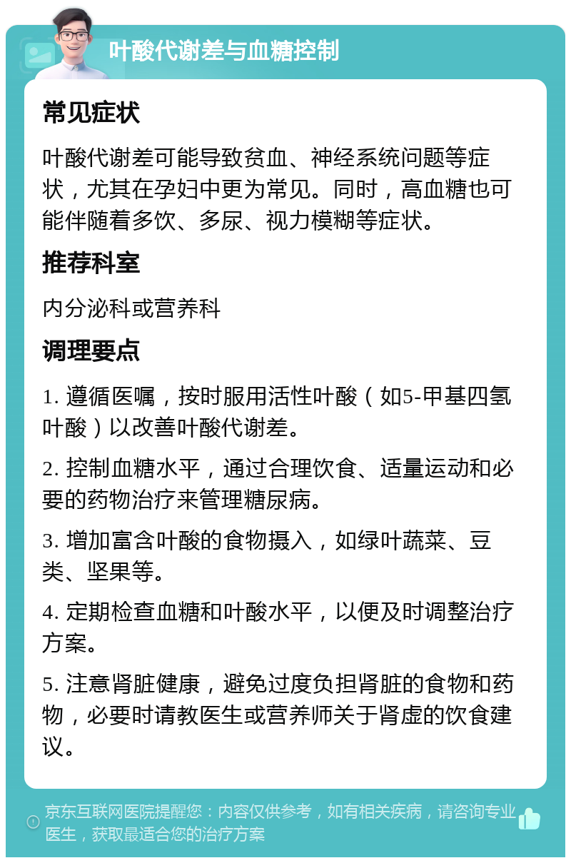 叶酸代谢差与血糖控制 常见症状 叶酸代谢差可能导致贫血、神经系统问题等症状，尤其在孕妇中更为常见。同时，高血糖也可能伴随着多饮、多尿、视力模糊等症状。 推荐科室 内分泌科或营养科 调理要点 1. 遵循医嘱，按时服用活性叶酸（如5-甲基四氢叶酸）以改善叶酸代谢差。 2. 控制血糖水平，通过合理饮食、适量运动和必要的药物治疗来管理糖尿病。 3. 增加富含叶酸的食物摄入，如绿叶蔬菜、豆类、坚果等。 4. 定期检查血糖和叶酸水平，以便及时调整治疗方案。 5. 注意肾脏健康，避免过度负担肾脏的食物和药物，必要时请教医生或营养师关于肾虚的饮食建议。