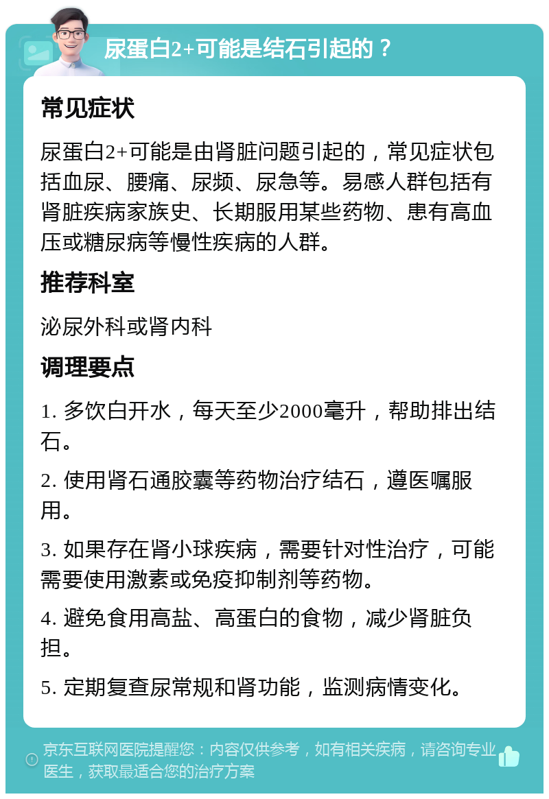 尿蛋白2+可能是结石引起的？ 常见症状 尿蛋白2+可能是由肾脏问题引起的，常见症状包括血尿、腰痛、尿频、尿急等。易感人群包括有肾脏疾病家族史、长期服用某些药物、患有高血压或糖尿病等慢性疾病的人群。 推荐科室 泌尿外科或肾内科 调理要点 1. 多饮白开水，每天至少2000毫升，帮助排出结石。 2. 使用肾石通胶囊等药物治疗结石，遵医嘱服用。 3. 如果存在肾小球疾病，需要针对性治疗，可能需要使用激素或免疫抑制剂等药物。 4. 避免食用高盐、高蛋白的食物，减少肾脏负担。 5. 定期复查尿常规和肾功能，监测病情变化。