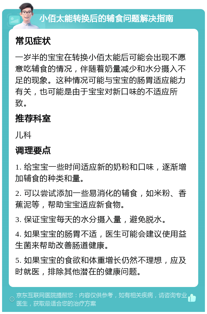 小佰太能转换后的辅食问题解决指南 常见症状 一岁半的宝宝在转换小佰太能后可能会出现不愿意吃辅食的情况，伴随着奶量减少和水分摄入不足的现象。这种情况可能与宝宝的肠胃适应能力有关，也可能是由于宝宝对新口味的不适应所致。 推荐科室 儿科 调理要点 1. 给宝宝一些时间适应新的奶粉和口味，逐渐增加辅食的种类和量。 2. 可以尝试添加一些易消化的辅食，如米粉、香蕉泥等，帮助宝宝适应新食物。 3. 保证宝宝每天的水分摄入量，避免脱水。 4. 如果宝宝的肠胃不适，医生可能会建议使用益生菌来帮助改善肠道健康。 5. 如果宝宝的食欲和体重增长仍然不理想，应及时就医，排除其他潜在的健康问题。