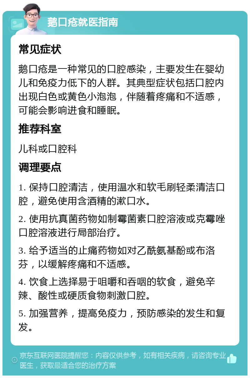 鹅口疮就医指南 常见症状 鹅口疮是一种常见的口腔感染，主要发生在婴幼儿和免疫力低下的人群。其典型症状包括口腔内出现白色或黄色小泡泡，伴随着疼痛和不适感，可能会影响进食和睡眠。 推荐科室 儿科或口腔科 调理要点 1. 保持口腔清洁，使用温水和软毛刷轻柔清洁口腔，避免使用含酒精的漱口水。 2. 使用抗真菌药物如制霉菌素口腔溶液或克霉唑口腔溶液进行局部治疗。 3. 给予适当的止痛药物如对乙酰氨基酚或布洛芬，以缓解疼痛和不适感。 4. 饮食上选择易于咀嚼和吞咽的软食，避免辛辣、酸性或硬质食物刺激口腔。 5. 加强营养，提高免疫力，预防感染的发生和复发。