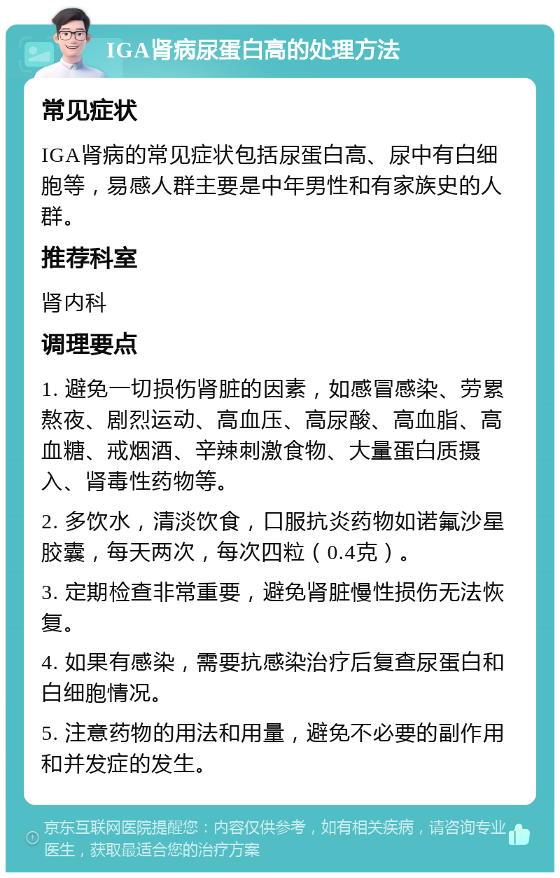 IGA肾病尿蛋白高的处理方法 常见症状 IGA肾病的常见症状包括尿蛋白高、尿中有白细胞等，易感人群主要是中年男性和有家族史的人群。 推荐科室 肾内科 调理要点 1. 避免一切损伤肾脏的因素，如感冒感染、劳累熬夜、剧烈运动、高血压、高尿酸、高血脂、高血糖、戒烟酒、辛辣刺激食物、大量蛋白质摄入、肾毒性药物等。 2. 多饮水，清淡饮食，口服抗炎药物如诺氟沙星胶囊，每天两次，每次四粒（0.4克）。 3. 定期检查非常重要，避免肾脏慢性损伤无法恢复。 4. 如果有感染，需要抗感染治疗后复查尿蛋白和白细胞情况。 5. 注意药物的用法和用量，避免不必要的副作用和并发症的发生。