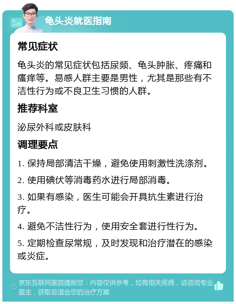 龟头炎就医指南 常见症状 龟头炎的常见症状包括尿频、龟头肿胀、疼痛和瘙痒等。易感人群主要是男性，尤其是那些有不洁性行为或不良卫生习惯的人群。 推荐科室 泌尿外科或皮肤科 调理要点 1. 保持局部清洁干燥，避免使用刺激性洗涤剂。 2. 使用碘伏等消毒药水进行局部消毒。 3. 如果有感染，医生可能会开具抗生素进行治疗。 4. 避免不洁性行为，使用安全套进行性行为。 5. 定期检查尿常规，及时发现和治疗潜在的感染或炎症。