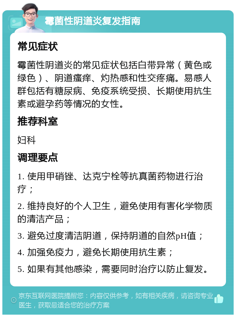 霉菌性阴道炎复发指南 常见症状 霉菌性阴道炎的常见症状包括白带异常（黄色或绿色）、阴道瘙痒、灼热感和性交疼痛。易感人群包括有糖尿病、免疫系统受损、长期使用抗生素或避孕药等情况的女性。 推荐科室 妇科 调理要点 1. 使用甲硝锉、达克宁栓等抗真菌药物进行治疗； 2. 维持良好的个人卫生，避免使用有害化学物质的清洁产品； 3. 避免过度清洁阴道，保持阴道的自然pH值； 4. 加强免疫力，避免长期使用抗生素； 5. 如果有其他感染，需要同时治疗以防止复发。