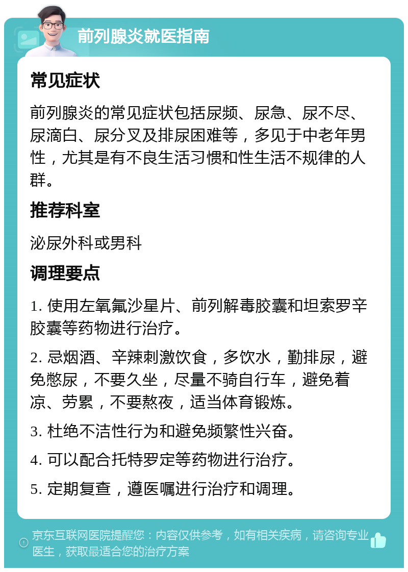 前列腺炎就医指南 常见症状 前列腺炎的常见症状包括尿频、尿急、尿不尽、尿滴白、尿分叉及排尿困难等，多见于中老年男性，尤其是有不良生活习惯和性生活不规律的人群。 推荐科室 泌尿外科或男科 调理要点 1. 使用左氧氟沙星片、前列解毒胶囊和坦索罗辛胶囊等药物进行治疗。 2. 忌烟酒、辛辣刺激饮食，多饮水，勤排尿，避免憋尿，不要久坐，尽量不骑自行车，避免着凉、劳累，不要熬夜，适当体育锻炼。 3. 杜绝不洁性行为和避免频繁性兴奋。 4. 可以配合托特罗定等药物进行治疗。 5. 定期复查，遵医嘱进行治疗和调理。