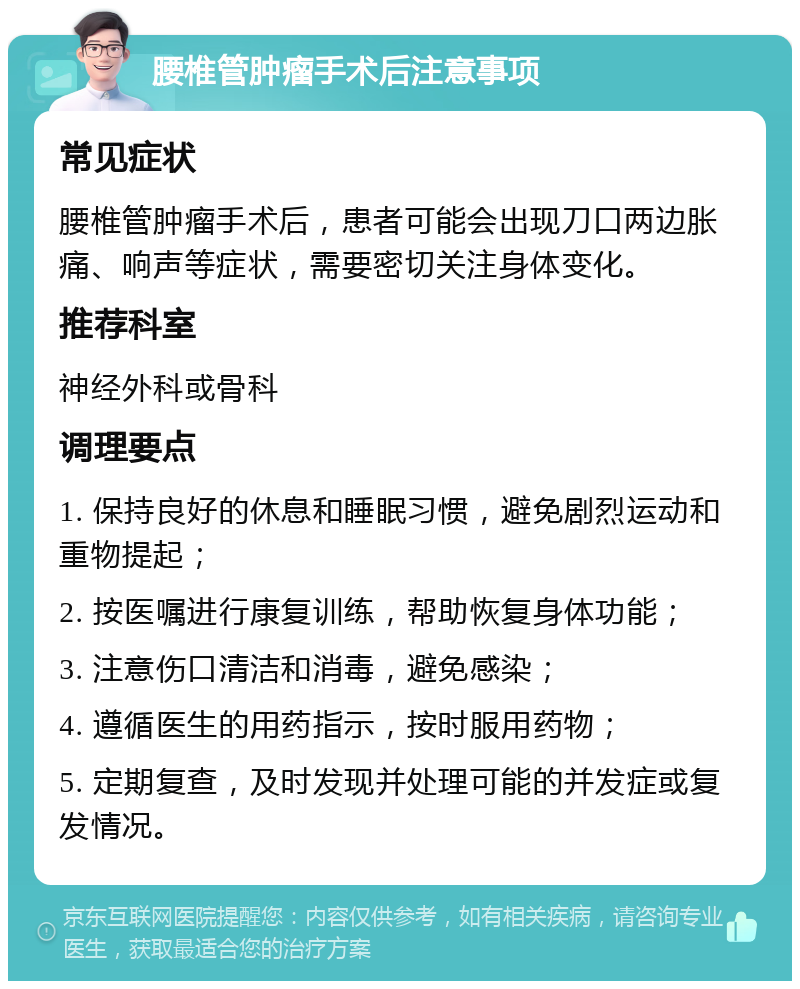 腰椎管肿瘤手术后注意事项 常见症状 腰椎管肿瘤手术后，患者可能会出现刀口两边胀痛、响声等症状，需要密切关注身体变化。 推荐科室 神经外科或骨科 调理要点 1. 保持良好的休息和睡眠习惯，避免剧烈运动和重物提起； 2. 按医嘱进行康复训练，帮助恢复身体功能； 3. 注意伤口清洁和消毒，避免感染； 4. 遵循医生的用药指示，按时服用药物； 5. 定期复查，及时发现并处理可能的并发症或复发情况。