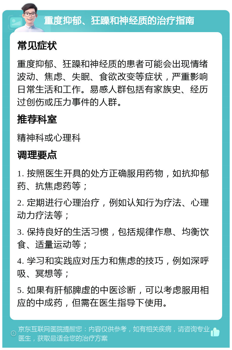 重度抑郁、狂躁和神经质的治疗指南 常见症状 重度抑郁、狂躁和神经质的患者可能会出现情绪波动、焦虑、失眠、食欲改变等症状，严重影响日常生活和工作。易感人群包括有家族史、经历过创伤或压力事件的人群。 推荐科室 精神科或心理科 调理要点 1. 按照医生开具的处方正确服用药物，如抗抑郁药、抗焦虑药等； 2. 定期进行心理治疗，例如认知行为疗法、心理动力疗法等； 3. 保持良好的生活习惯，包括规律作息、均衡饮食、适量运动等； 4. 学习和实践应对压力和焦虑的技巧，例如深呼吸、冥想等； 5. 如果有肝郁脾虚的中医诊断，可以考虑服用相应的中成药，但需在医生指导下使用。