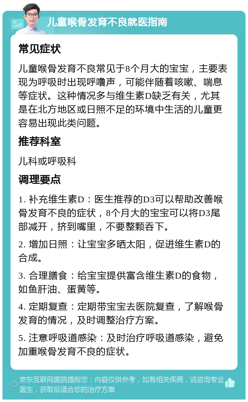 儿童喉骨发育不良就医指南 常见症状 儿童喉骨发育不良常见于8个月大的宝宝，主要表现为呼吸时出现呼噜声，可能伴随着咳嗽、喘息等症状。这种情况多与维生素D缺乏有关，尤其是在北方地区或日照不足的环境中生活的儿童更容易出现此类问题。 推荐科室 儿科或呼吸科 调理要点 1. 补充维生素D：医生推荐的D3可以帮助改善喉骨发育不良的症状，8个月大的宝宝可以将D3尾部减开，挤到嘴里，不要整颗吞下。 2. 增加日照：让宝宝多晒太阳，促进维生素D的合成。 3. 合理膳食：给宝宝提供富含维生素D的食物，如鱼肝油、蛋黄等。 4. 定期复查：定期带宝宝去医院复查，了解喉骨发育的情况，及时调整治疗方案。 5. 注意呼吸道感染：及时治疗呼吸道感染，避免加重喉骨发育不良的症状。