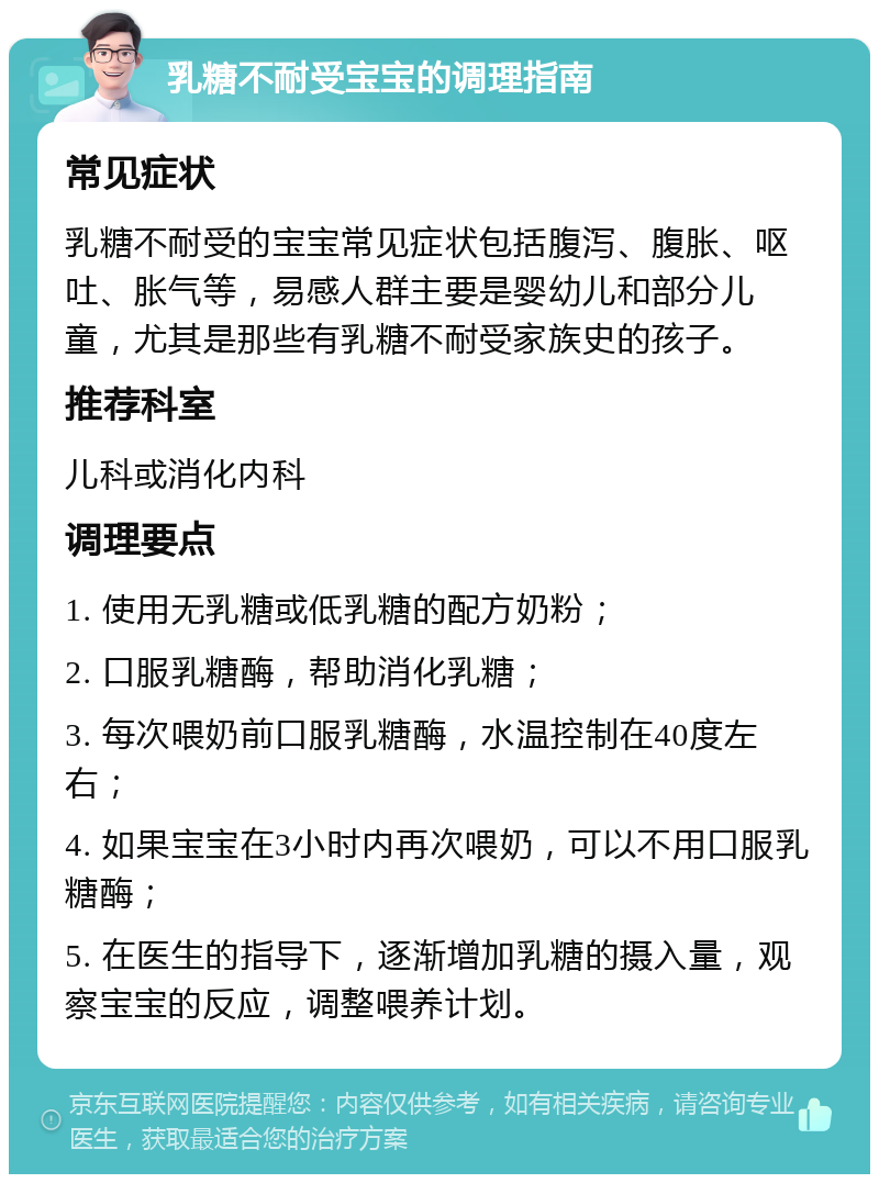 乳糖不耐受宝宝的调理指南 常见症状 乳糖不耐受的宝宝常见症状包括腹泻、腹胀、呕吐、胀气等，易感人群主要是婴幼儿和部分儿童，尤其是那些有乳糖不耐受家族史的孩子。 推荐科室 儿科或消化内科 调理要点 1. 使用无乳糖或低乳糖的配方奶粉； 2. 口服乳糖酶，帮助消化乳糖； 3. 每次喂奶前口服乳糖酶，水温控制在40度左右； 4. 如果宝宝在3小时内再次喂奶，可以不用口服乳糖酶； 5. 在医生的指导下，逐渐增加乳糖的摄入量，观察宝宝的反应，调整喂养计划。