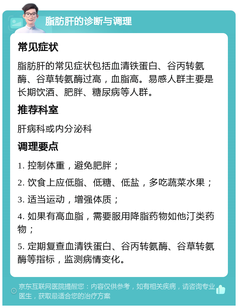 脂肪肝的诊断与调理 常见症状 脂肪肝的常见症状包括血清铁蛋白、谷丙转氨酶、谷草转氨酶过高，血脂高。易感人群主要是长期饮酒、肥胖、糖尿病等人群。 推荐科室 肝病科或内分泌科 调理要点 1. 控制体重，避免肥胖； 2. 饮食上应低脂、低糖、低盐，多吃蔬菜水果； 3. 适当运动，增强体质； 4. 如果有高血脂，需要服用降脂药物如他汀类药物； 5. 定期复查血清铁蛋白、谷丙转氨酶、谷草转氨酶等指标，监测病情变化。