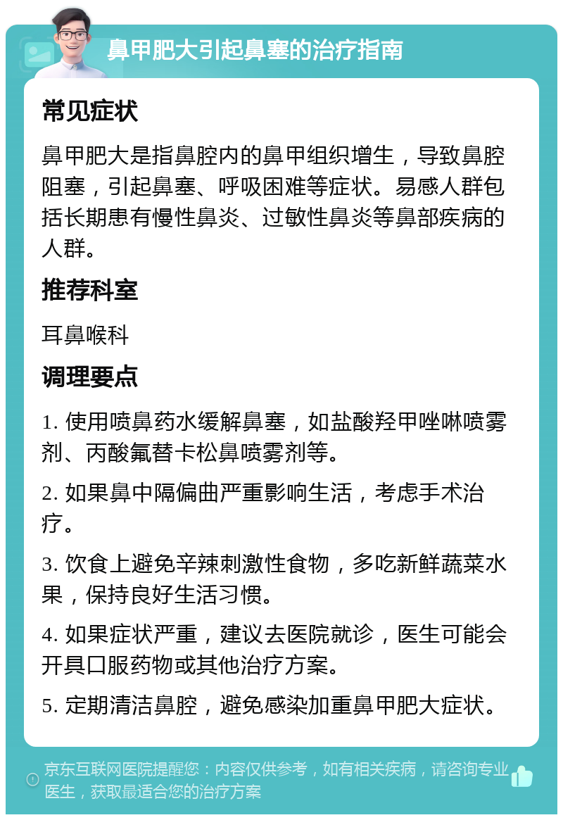 鼻甲肥大引起鼻塞的治疗指南 常见症状 鼻甲肥大是指鼻腔内的鼻甲组织增生，导致鼻腔阻塞，引起鼻塞、呼吸困难等症状。易感人群包括长期患有慢性鼻炎、过敏性鼻炎等鼻部疾病的人群。 推荐科室 耳鼻喉科 调理要点 1. 使用喷鼻药水缓解鼻塞，如盐酸羟甲唑啉喷雾剂、丙酸氟替卡松鼻喷雾剂等。 2. 如果鼻中隔偏曲严重影响生活，考虑手术治疗。 3. 饮食上避免辛辣刺激性食物，多吃新鲜蔬菜水果，保持良好生活习惯。 4. 如果症状严重，建议去医院就诊，医生可能会开具口服药物或其他治疗方案。 5. 定期清洁鼻腔，避免感染加重鼻甲肥大症状。