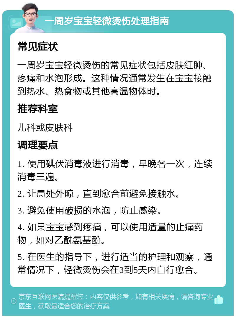 一周岁宝宝轻微烫伤处理指南 常见症状 一周岁宝宝轻微烫伤的常见症状包括皮肤红肿、疼痛和水泡形成。这种情况通常发生在宝宝接触到热水、热食物或其他高温物体时。 推荐科室 儿科或皮肤科 调理要点 1. 使用碘伏消毒液进行消毒，早晚各一次，连续消毒三遍。 2. 让患处外晾，直到愈合前避免接触水。 3. 避免使用破损的水泡，防止感染。 4. 如果宝宝感到疼痛，可以使用适量的止痛药物，如对乙酰氨基酚。 5. 在医生的指导下，进行适当的护理和观察，通常情况下，轻微烫伤会在3到5天内自行愈合。