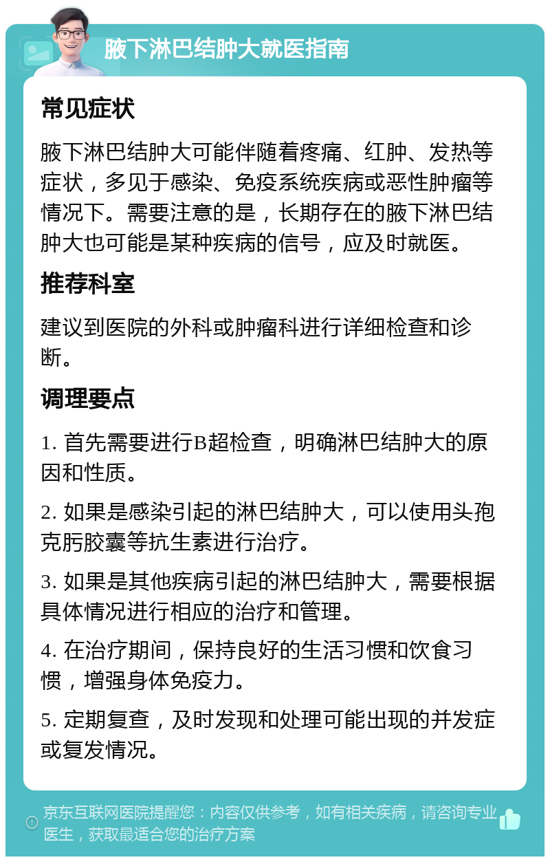 腋下淋巴结肿大就医指南 常见症状 腋下淋巴结肿大可能伴随着疼痛、红肿、发热等症状，多见于感染、免疫系统疾病或恶性肿瘤等情况下。需要注意的是，长期存在的腋下淋巴结肿大也可能是某种疾病的信号，应及时就医。 推荐科室 建议到医院的外科或肿瘤科进行详细检查和诊断。 调理要点 1. 首先需要进行B超检查，明确淋巴结肿大的原因和性质。 2. 如果是感染引起的淋巴结肿大，可以使用头孢克肟胶囊等抗生素进行治疗。 3. 如果是其他疾病引起的淋巴结肿大，需要根据具体情况进行相应的治疗和管理。 4. 在治疗期间，保持良好的生活习惯和饮食习惯，增强身体免疫力。 5. 定期复查，及时发现和处理可能出现的并发症或复发情况。