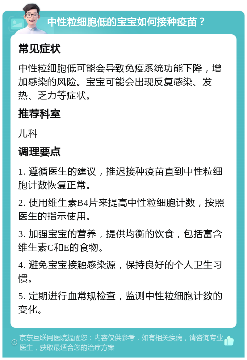 中性粒细胞低的宝宝如何接种疫苗？ 常见症状 中性粒细胞低可能会导致免疫系统功能下降，增加感染的风险。宝宝可能会出现反复感染、发热、乏力等症状。 推荐科室 儿科 调理要点 1. 遵循医生的建议，推迟接种疫苗直到中性粒细胞计数恢复正常。 2. 使用维生素B4片来提高中性粒细胞计数，按照医生的指示使用。 3. 加强宝宝的营养，提供均衡的饮食，包括富含维生素C和E的食物。 4. 避免宝宝接触感染源，保持良好的个人卫生习惯。 5. 定期进行血常规检查，监测中性粒细胞计数的变化。