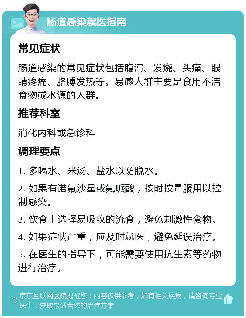 肠道感染就医指南 常见症状 肠道感染的常见症状包括腹泻、发烧、头痛、眼睛疼痛、胳膊发热等。易感人群主要是食用不洁食物或水源的人群。 推荐科室 消化内科或急诊科 调理要点 1. 多喝水、米汤、盐水以防脱水。 2. 如果有诺氟沙星或氟哌酸，按时按量服用以控制感染。 3. 饮食上选择易吸收的流食，避免刺激性食物。 4. 如果症状严重，应及时就医，避免延误治疗。 5. 在医生的指导下，可能需要使用抗生素等药物进行治疗。