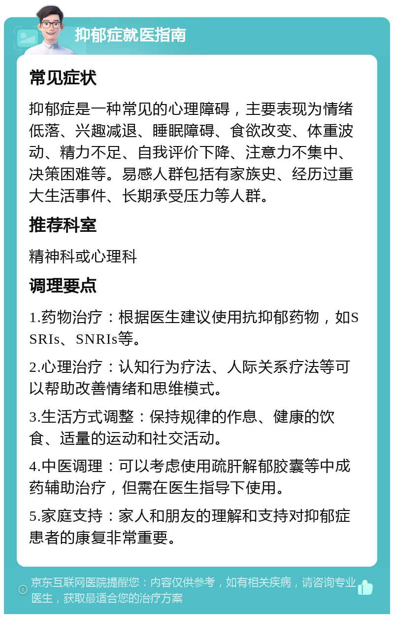 抑郁症就医指南 常见症状 抑郁症是一种常见的心理障碍，主要表现为情绪低落、兴趣减退、睡眠障碍、食欲改变、体重波动、精力不足、自我评价下降、注意力不集中、决策困难等。易感人群包括有家族史、经历过重大生活事件、长期承受压力等人群。 推荐科室 精神科或心理科 调理要点 1.药物治疗：根据医生建议使用抗抑郁药物，如SSRIs、SNRIs等。 2.心理治疗：认知行为疗法、人际关系疗法等可以帮助改善情绪和思维模式。 3.生活方式调整：保持规律的作息、健康的饮食、适量的运动和社交活动。 4.中医调理：可以考虑使用疏肝解郁胶囊等中成药辅助治疗，但需在医生指导下使用。 5.家庭支持：家人和朋友的理解和支持对抑郁症患者的康复非常重要。