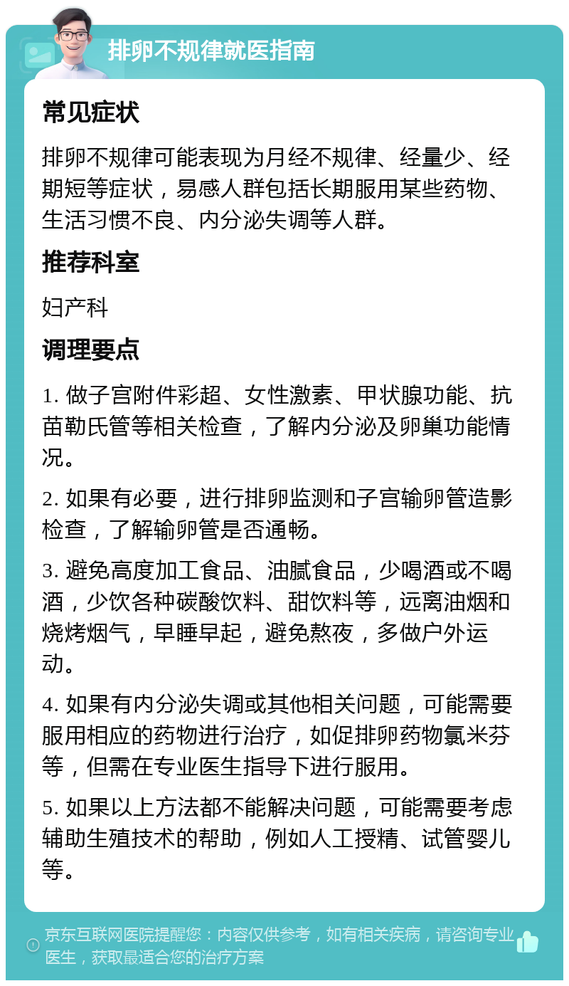 排卵不规律就医指南 常见症状 排卵不规律可能表现为月经不规律、经量少、经期短等症状，易感人群包括长期服用某些药物、生活习惯不良、内分泌失调等人群。 推荐科室 妇产科 调理要点 1. 做子宫附件彩超、女性激素、甲状腺功能、抗苗勒氏管等相关检查，了解内分泌及卵巢功能情况。 2. 如果有必要，进行排卵监测和子宫输卵管造影检查，了解输卵管是否通畅。 3. 避免高度加工食品、油腻食品，少喝酒或不喝酒，少饮各种碳酸饮料、甜饮料等，远离油烟和烧烤烟气，早睡早起，避免熬夜，多做户外运动。 4. 如果有内分泌失调或其他相关问题，可能需要服用相应的药物进行治疗，如促排卵药物氯米芬等，但需在专业医生指导下进行服用。 5. 如果以上方法都不能解决问题，可能需要考虑辅助生殖技术的帮助，例如人工授精、试管婴儿等。