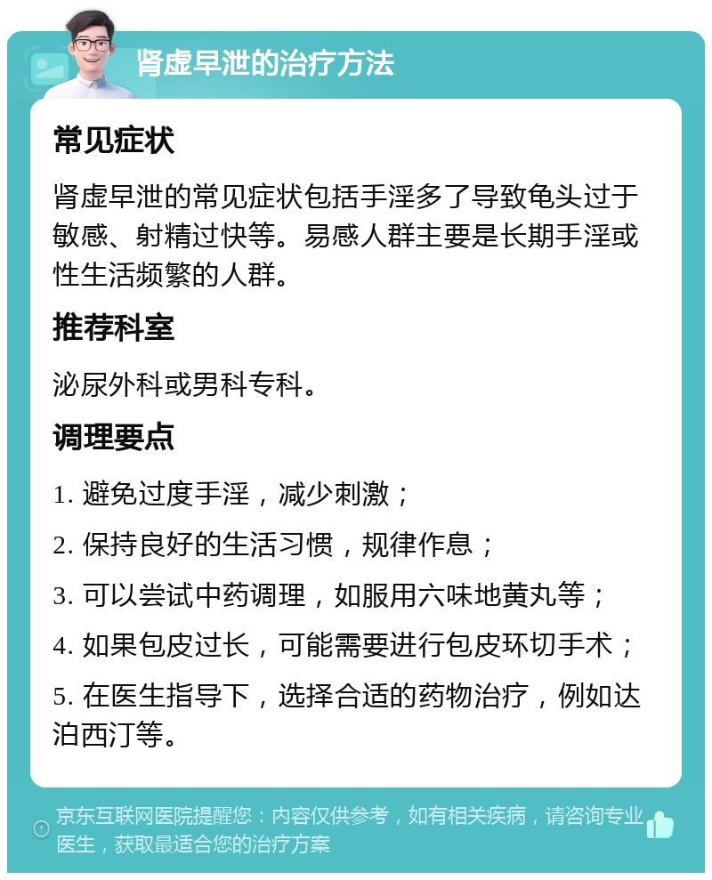 肾虚早泄的治疗方法 常见症状 肾虚早泄的常见症状包括手淫多了导致龟头过于敏感、射精过快等。易感人群主要是长期手淫或性生活频繁的人群。 推荐科室 泌尿外科或男科专科。 调理要点 1. 避免过度手淫，减少刺激； 2. 保持良好的生活习惯，规律作息； 3. 可以尝试中药调理，如服用六味地黄丸等； 4. 如果包皮过长，可能需要进行包皮环切手术； 5. 在医生指导下，选择合适的药物治疗，例如达泊西汀等。