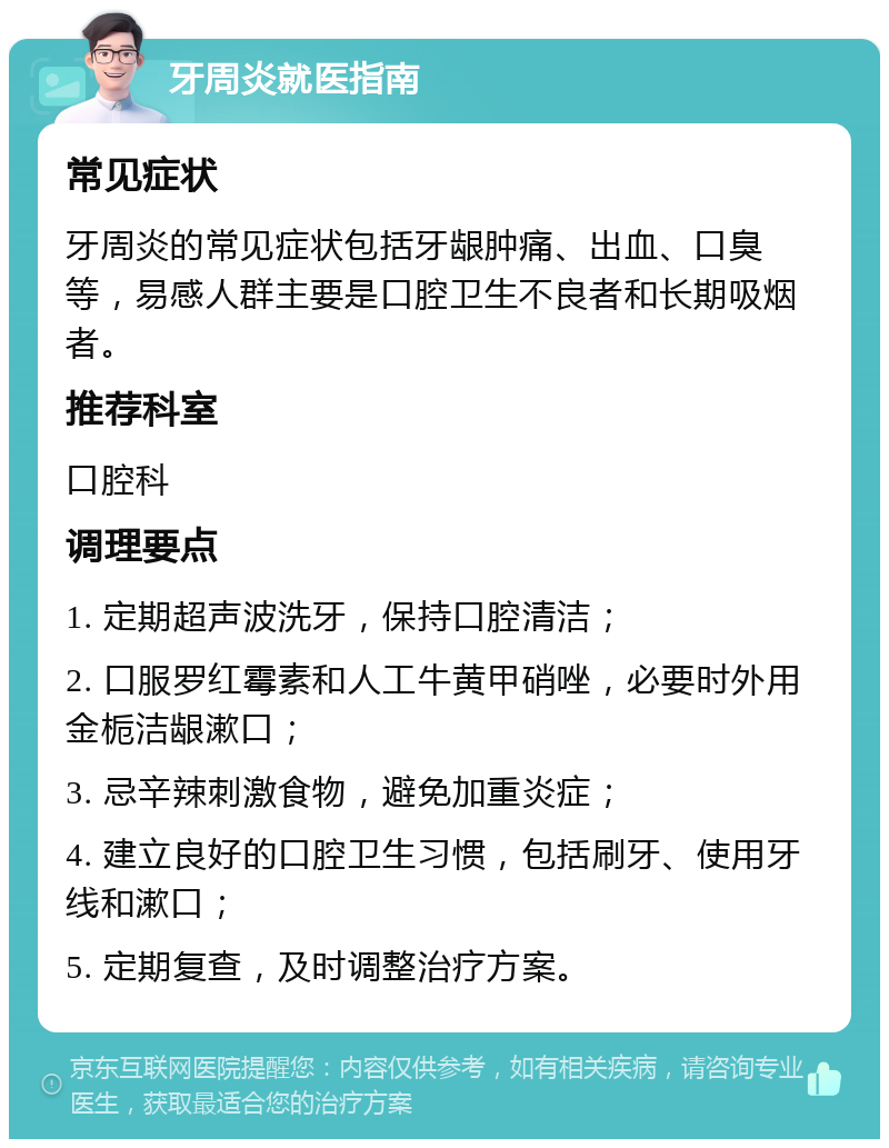 牙周炎就医指南 常见症状 牙周炎的常见症状包括牙龈肿痛、出血、口臭等，易感人群主要是口腔卫生不良者和长期吸烟者。 推荐科室 口腔科 调理要点 1. 定期超声波洗牙，保持口腔清洁； 2. 口服罗红霉素和人工牛黄甲硝唑，必要时外用金栀洁龈漱口； 3. 忌辛辣刺激食物，避免加重炎症； 4. 建立良好的口腔卫生习惯，包括刷牙、使用牙线和漱口； 5. 定期复查，及时调整治疗方案。