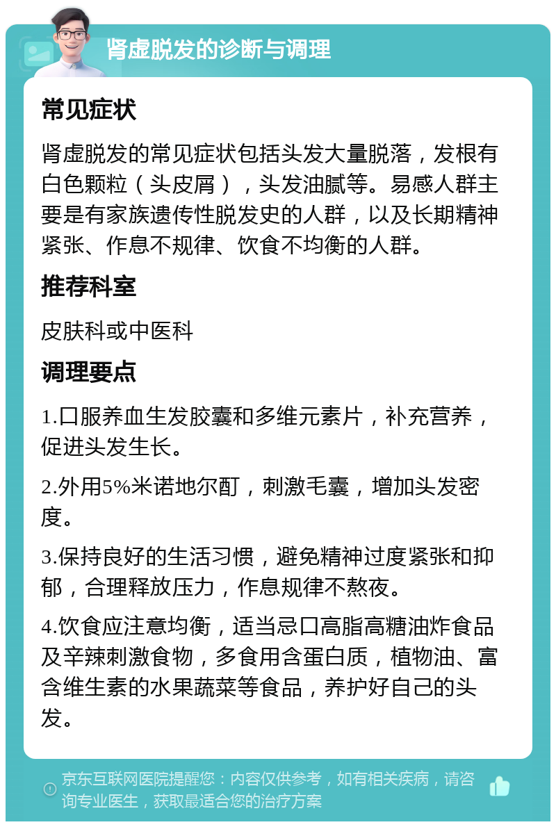 肾虚脱发的诊断与调理 常见症状 肾虚脱发的常见症状包括头发大量脱落，发根有白色颗粒（头皮屑），头发油腻等。易感人群主要是有家族遗传性脱发史的人群，以及长期精神紧张、作息不规律、饮食不均衡的人群。 推荐科室 皮肤科或中医科 调理要点 1.口服养血生发胶囊和多维元素片，补充营养，促进头发生长。 2.外用5%米诺地尔酊，刺激毛囊，增加头发密度。 3.保持良好的生活习惯，避免精神过度紧张和抑郁，合理释放压力，作息规律不熬夜。 4.饮食应注意均衡，适当忌口高脂高糖油炸食品及辛辣刺激食物，多食用含蛋白质，植物油、富含维生素的水果蔬菜等食品，养护好自己的头发。