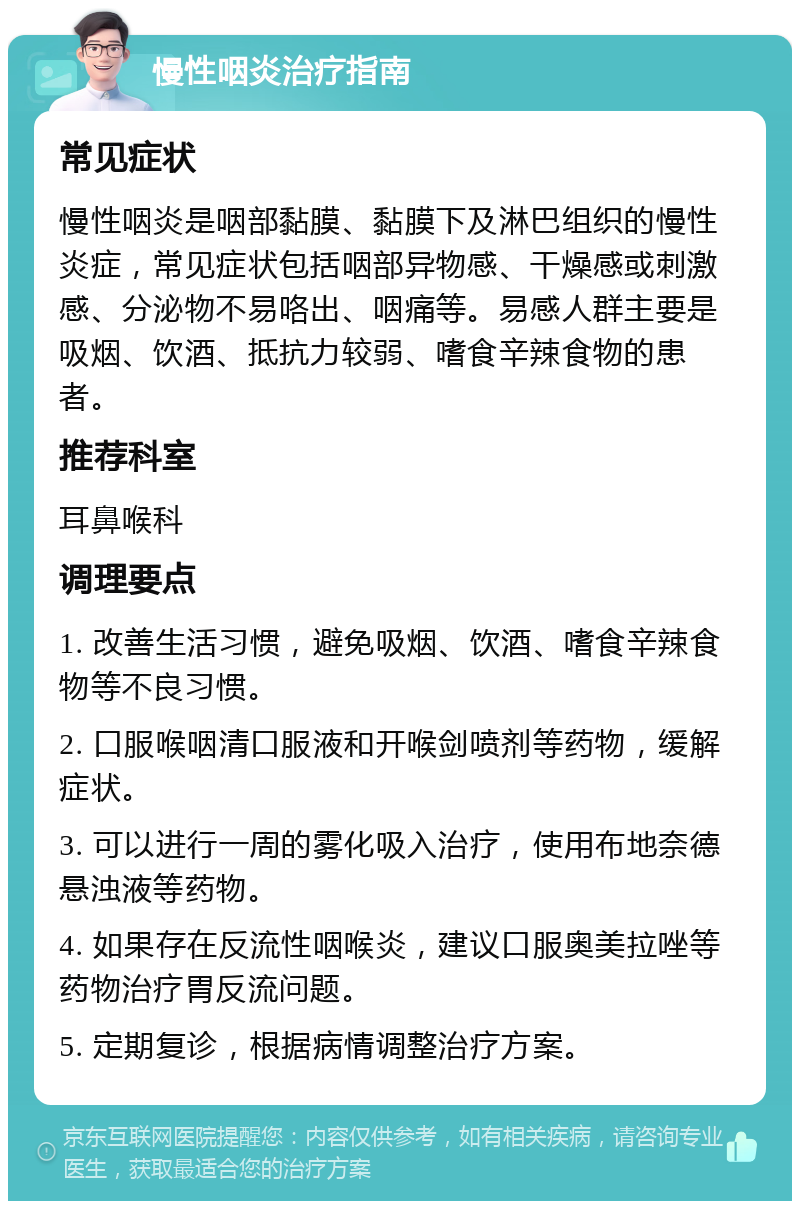 慢性咽炎治疗指南 常见症状 慢性咽炎是咽部黏膜、黏膜下及淋巴组织的慢性炎症，常见症状包括咽部异物感、干燥感或刺激感、分泌物不易咯出、咽痛等。易感人群主要是吸烟、饮酒、抵抗力较弱、嗜食辛辣食物的患者。 推荐科室 耳鼻喉科 调理要点 1. 改善生活习惯，避免吸烟、饮酒、嗜食辛辣食物等不良习惯。 2. 口服喉咽清口服液和开喉剑喷剂等药物，缓解症状。 3. 可以进行一周的雾化吸入治疗，使用布地奈德悬浊液等药物。 4. 如果存在反流性咽喉炎，建议口服奥美拉唑等药物治疗胃反流问题。 5. 定期复诊，根据病情调整治疗方案。