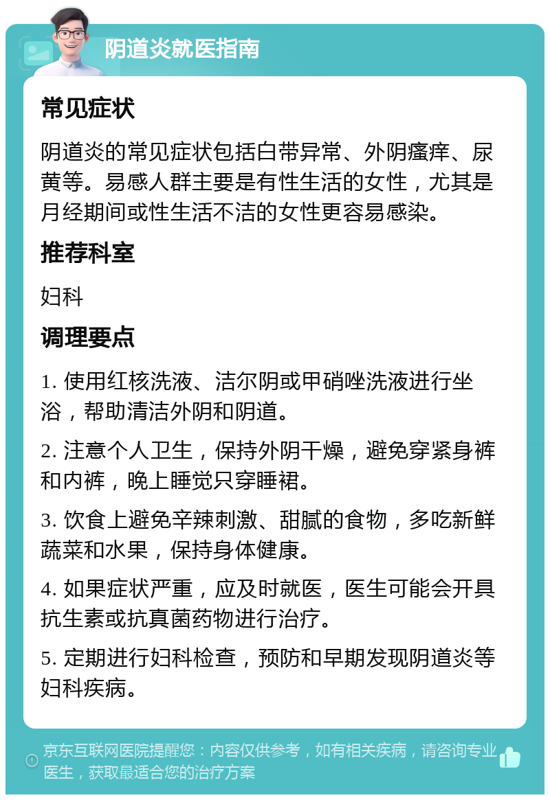 阴道炎就医指南 常见症状 阴道炎的常见症状包括白带异常、外阴瘙痒、尿黄等。易感人群主要是有性生活的女性，尤其是月经期间或性生活不洁的女性更容易感染。 推荐科室 妇科 调理要点 1. 使用红核洗液、洁尔阴或甲硝唑洗液进行坐浴，帮助清洁外阴和阴道。 2. 注意个人卫生，保持外阴干燥，避免穿紧身裤和内裤，晚上睡觉只穿睡裙。 3. 饮食上避免辛辣刺激、甜腻的食物，多吃新鲜蔬菜和水果，保持身体健康。 4. 如果症状严重，应及时就医，医生可能会开具抗生素或抗真菌药物进行治疗。 5. 定期进行妇科检查，预防和早期发现阴道炎等妇科疾病。