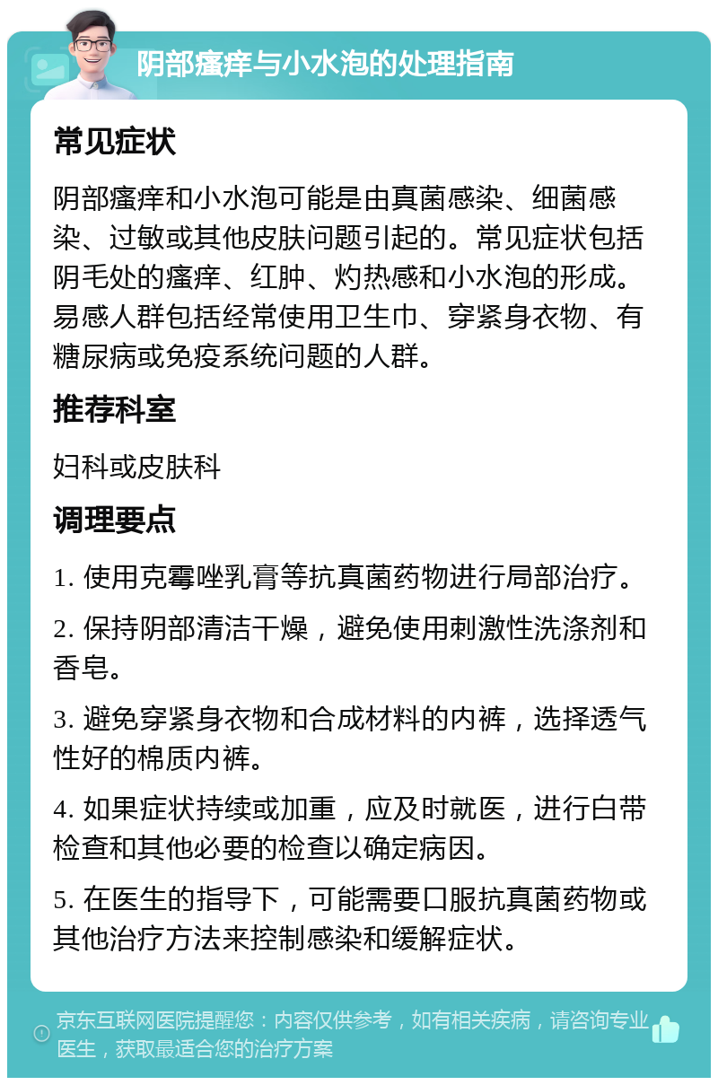 阴部瘙痒与小水泡的处理指南 常见症状 阴部瘙痒和小水泡可能是由真菌感染、细菌感染、过敏或其他皮肤问题引起的。常见症状包括阴毛处的瘙痒、红肿、灼热感和小水泡的形成。易感人群包括经常使用卫生巾、穿紧身衣物、有糖尿病或免疫系统问题的人群。 推荐科室 妇科或皮肤科 调理要点 1. 使用克霉唑乳膏等抗真菌药物进行局部治疗。 2. 保持阴部清洁干燥，避免使用刺激性洗涤剂和香皂。 3. 避免穿紧身衣物和合成材料的内裤，选择透气性好的棉质内裤。 4. 如果症状持续或加重，应及时就医，进行白带检查和其他必要的检查以确定病因。 5. 在医生的指导下，可能需要口服抗真菌药物或其他治疗方法来控制感染和缓解症状。