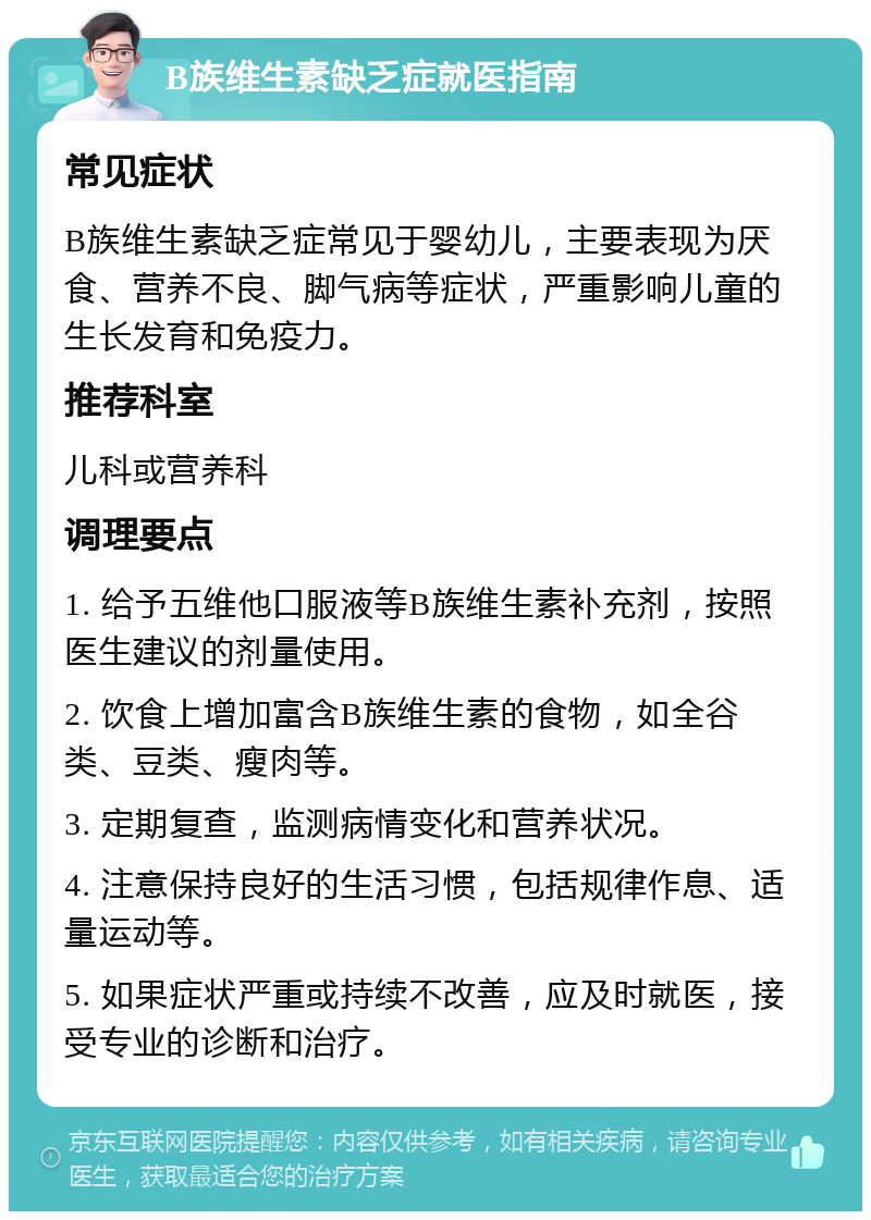 B族维生素缺乏症就医指南 常见症状 B族维生素缺乏症常见于婴幼儿，主要表现为厌食、营养不良、脚气病等症状，严重影响儿童的生长发育和免疫力。 推荐科室 儿科或营养科 调理要点 1. 给予五维他口服液等B族维生素补充剂，按照医生建议的剂量使用。 2. 饮食上增加富含B族维生素的食物，如全谷类、豆类、瘦肉等。 3. 定期复查，监测病情变化和营养状况。 4. 注意保持良好的生活习惯，包括规律作息、适量运动等。 5. 如果症状严重或持续不改善，应及时就医，接受专业的诊断和治疗。