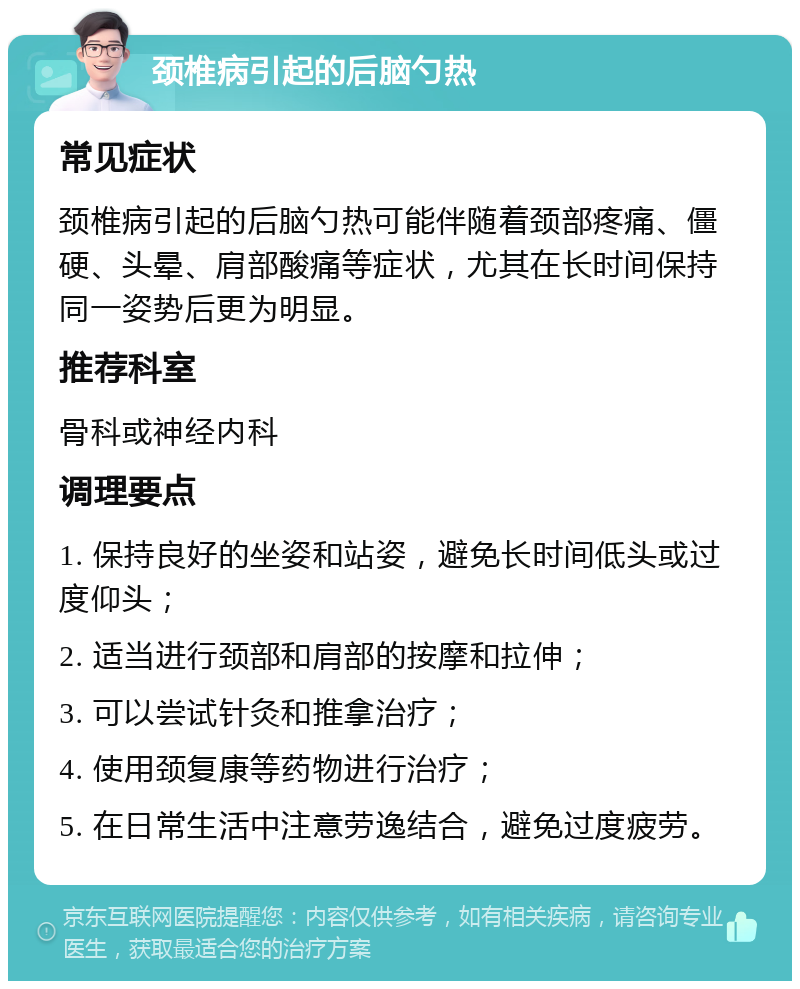 颈椎病引起的后脑勺热 常见症状 颈椎病引起的后脑勺热可能伴随着颈部疼痛、僵硬、头晕、肩部酸痛等症状，尤其在长时间保持同一姿势后更为明显。 推荐科室 骨科或神经内科 调理要点 1. 保持良好的坐姿和站姿，避免长时间低头或过度仰头； 2. 适当进行颈部和肩部的按摩和拉伸； 3. 可以尝试针灸和推拿治疗； 4. 使用颈复康等药物进行治疗； 5. 在日常生活中注意劳逸结合，避免过度疲劳。