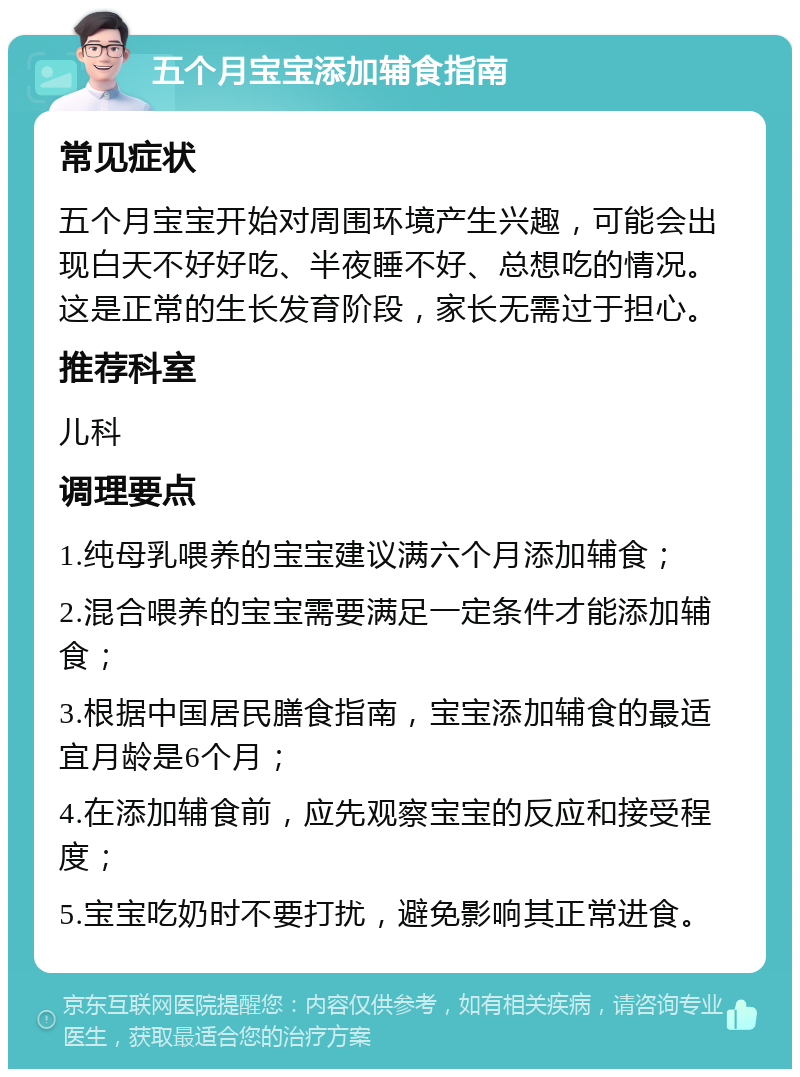 五个月宝宝添加辅食指南 常见症状 五个月宝宝开始对周围环境产生兴趣，可能会出现白天不好好吃、半夜睡不好、总想吃的情况。这是正常的生长发育阶段，家长无需过于担心。 推荐科室 儿科 调理要点 1.纯母乳喂养的宝宝建议满六个月添加辅食； 2.混合喂养的宝宝需要满足一定条件才能添加辅食； 3.根据中国居民膳食指南，宝宝添加辅食的最适宜月龄是6个月； 4.在添加辅食前，应先观察宝宝的反应和接受程度； 5.宝宝吃奶时不要打扰，避免影响其正常进食。