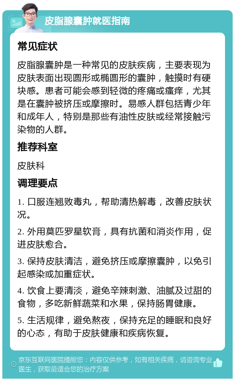 皮脂腺囊肿就医指南 常见症状 皮脂腺囊肿是一种常见的皮肤疾病，主要表现为皮肤表面出现圆形或椭圆形的囊肿，触摸时有硬块感。患者可能会感到轻微的疼痛或瘙痒，尤其是在囊肿被挤压或摩擦时。易感人群包括青少年和成年人，特别是那些有油性皮肤或经常接触污染物的人群。 推荐科室 皮肤科 调理要点 1. 口服连翘败毒丸，帮助清热解毒，改善皮肤状况。 2. 外用莫匹罗星软膏，具有抗菌和消炎作用，促进皮肤愈合。 3. 保持皮肤清洁，避免挤压或摩擦囊肿，以免引起感染或加重症状。 4. 饮食上要清淡，避免辛辣刺激、油腻及过甜的食物，多吃新鲜蔬菜和水果，保持肠胃健康。 5. 生活规律，避免熬夜，保持充足的睡眠和良好的心态，有助于皮肤健康和疾病恢复。