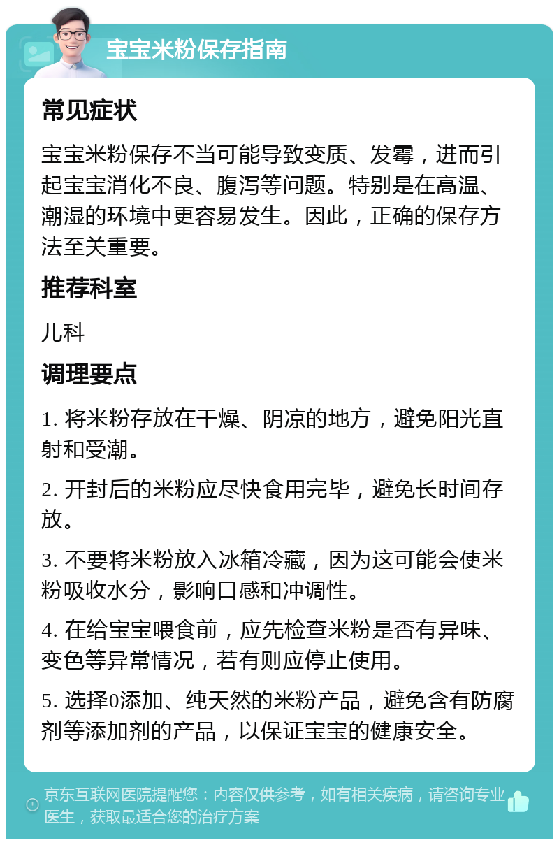 宝宝米粉保存指南 常见症状 宝宝米粉保存不当可能导致变质、发霉，进而引起宝宝消化不良、腹泻等问题。特别是在高温、潮湿的环境中更容易发生。因此，正确的保存方法至关重要。 推荐科室 儿科 调理要点 1. 将米粉存放在干燥、阴凉的地方，避免阳光直射和受潮。 2. 开封后的米粉应尽快食用完毕，避免长时间存放。 3. 不要将米粉放入冰箱冷藏，因为这可能会使米粉吸收水分，影响口感和冲调性。 4. 在给宝宝喂食前，应先检查米粉是否有异味、变色等异常情况，若有则应停止使用。 5. 选择0添加、纯天然的米粉产品，避免含有防腐剂等添加剂的产品，以保证宝宝的健康安全。