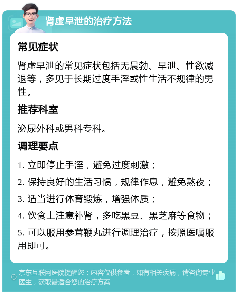 肾虚早泄的治疗方法 常见症状 肾虚早泄的常见症状包括无晨勃、早泄、性欲减退等，多见于长期过度手淫或性生活不规律的男性。 推荐科室 泌尿外科或男科专科。 调理要点 1. 立即停止手淫，避免过度刺激； 2. 保持良好的生活习惯，规律作息，避免熬夜； 3. 适当进行体育锻炼，增强体质； 4. 饮食上注意补肾，多吃黑豆、黑芝麻等食物； 5. 可以服用参茸鞭丸进行调理治疗，按照医嘱服用即可。