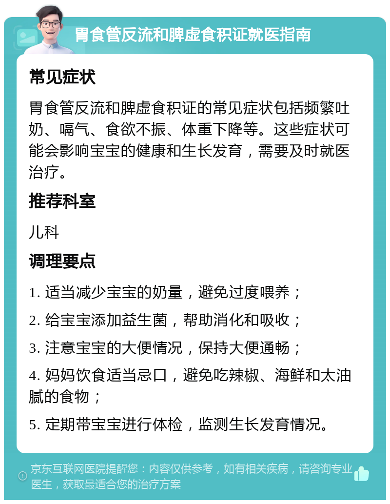 胃食管反流和脾虚食积证就医指南 常见症状 胃食管反流和脾虚食积证的常见症状包括频繁吐奶、嗝气、食欲不振、体重下降等。这些症状可能会影响宝宝的健康和生长发育，需要及时就医治疗。 推荐科室 儿科 调理要点 1. 适当减少宝宝的奶量，避免过度喂养； 2. 给宝宝添加益生菌，帮助消化和吸收； 3. 注意宝宝的大便情况，保持大便通畅； 4. 妈妈饮食适当忌口，避免吃辣椒、海鲜和太油腻的食物； 5. 定期带宝宝进行体检，监测生长发育情况。