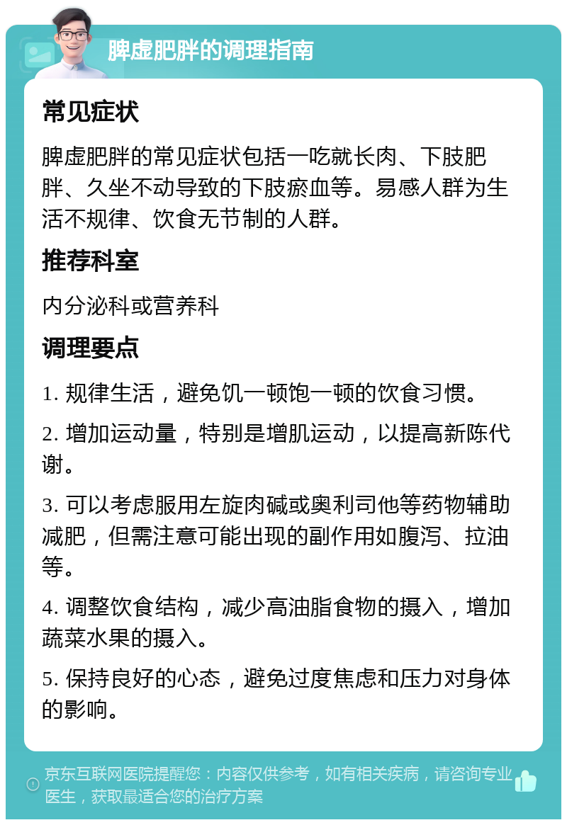 脾虚肥胖的调理指南 常见症状 脾虚肥胖的常见症状包括一吃就长肉、下肢肥胖、久坐不动导致的下肢瘀血等。易感人群为生活不规律、饮食无节制的人群。 推荐科室 内分泌科或营养科 调理要点 1. 规律生活，避免饥一顿饱一顿的饮食习惯。 2. 增加运动量，特别是增肌运动，以提高新陈代谢。 3. 可以考虑服用左旋肉碱或奥利司他等药物辅助减肥，但需注意可能出现的副作用如腹泻、拉油等。 4. 调整饮食结构，减少高油脂食物的摄入，增加蔬菜水果的摄入。 5. 保持良好的心态，避免过度焦虑和压力对身体的影响。