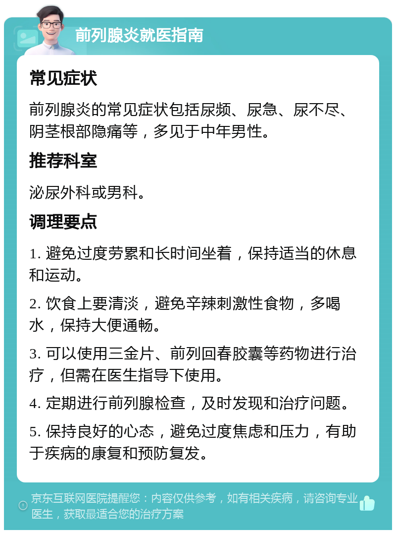 前列腺炎就医指南 常见症状 前列腺炎的常见症状包括尿频、尿急、尿不尽、阴茎根部隐痛等，多见于中年男性。 推荐科室 泌尿外科或男科。 调理要点 1. 避免过度劳累和长时间坐着，保持适当的休息和运动。 2. 饮食上要清淡，避免辛辣刺激性食物，多喝水，保持大便通畅。 3. 可以使用三金片、前列回春胶囊等药物进行治疗，但需在医生指导下使用。 4. 定期进行前列腺检查，及时发现和治疗问题。 5. 保持良好的心态，避免过度焦虑和压力，有助于疾病的康复和预防复发。