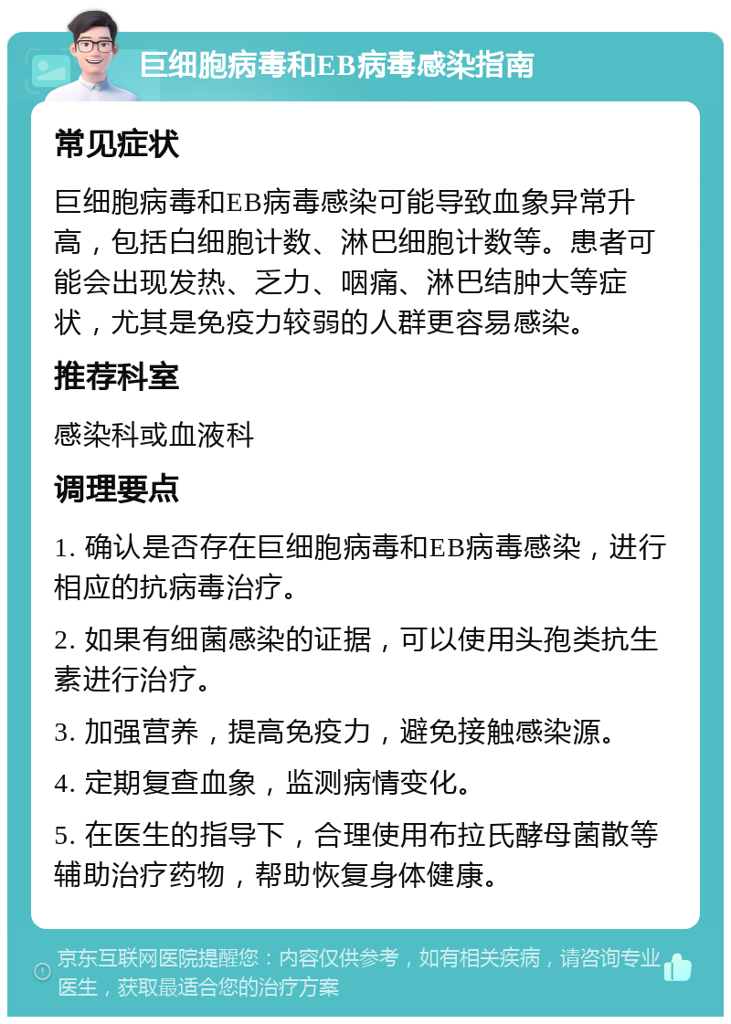 巨细胞病毒和EB病毒感染指南 常见症状 巨细胞病毒和EB病毒感染可能导致血象异常升高，包括白细胞计数、淋巴细胞计数等。患者可能会出现发热、乏力、咽痛、淋巴结肿大等症状，尤其是免疫力较弱的人群更容易感染。 推荐科室 感染科或血液科 调理要点 1. 确认是否存在巨细胞病毒和EB病毒感染，进行相应的抗病毒治疗。 2. 如果有细菌感染的证据，可以使用头孢类抗生素进行治疗。 3. 加强营养，提高免疫力，避免接触感染源。 4. 定期复查血象，监测病情变化。 5. 在医生的指导下，合理使用布拉氏酵母菌散等辅助治疗药物，帮助恢复身体健康。