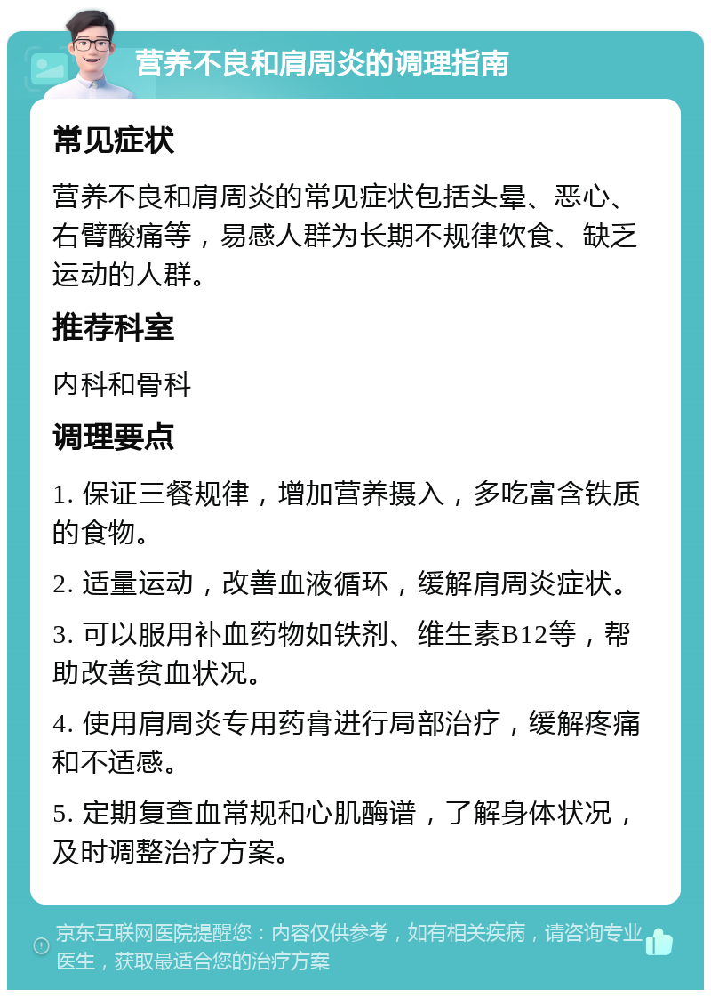 营养不良和肩周炎的调理指南 常见症状 营养不良和肩周炎的常见症状包括头晕、恶心、右臂酸痛等，易感人群为长期不规律饮食、缺乏运动的人群。 推荐科室 内科和骨科 调理要点 1. 保证三餐规律，增加营养摄入，多吃富含铁质的食物。 2. 适量运动，改善血液循环，缓解肩周炎症状。 3. 可以服用补血药物如铁剂、维生素B12等，帮助改善贫血状况。 4. 使用肩周炎专用药膏进行局部治疗，缓解疼痛和不适感。 5. 定期复查血常规和心肌酶谱，了解身体状况，及时调整治疗方案。