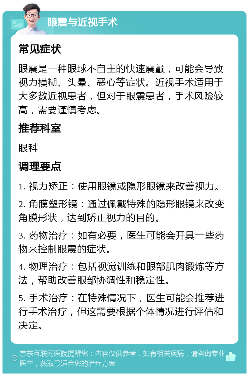 眼震与近视手术 常见症状 眼震是一种眼球不自主的快速震颤，可能会导致视力模糊、头晕、恶心等症状。近视手术适用于大多数近视患者，但对于眼震患者，手术风险较高，需要谨慎考虑。 推荐科室 眼科 调理要点 1. 视力矫正：使用眼镜或隐形眼镜来改善视力。 2. 角膜塑形镜：通过佩戴特殊的隐形眼镜来改变角膜形状，达到矫正视力的目的。 3. 药物治疗：如有必要，医生可能会开具一些药物来控制眼震的症状。 4. 物理治疗：包括视觉训练和眼部肌肉锻炼等方法，帮助改善眼部协调性和稳定性。 5. 手术治疗：在特殊情况下，医生可能会推荐进行手术治疗，但这需要根据个体情况进行评估和决定。