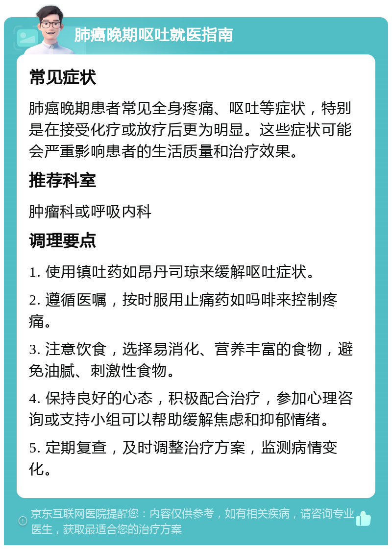 肺癌晚期呕吐就医指南 常见症状 肺癌晚期患者常见全身疼痛、呕吐等症状，特别是在接受化疗或放疗后更为明显。这些症状可能会严重影响患者的生活质量和治疗效果。 推荐科室 肿瘤科或呼吸内科 调理要点 1. 使用镇吐药如昂丹司琼来缓解呕吐症状。 2. 遵循医嘱，按时服用止痛药如吗啡来控制疼痛。 3. 注意饮食，选择易消化、营养丰富的食物，避免油腻、刺激性食物。 4. 保持良好的心态，积极配合治疗，参加心理咨询或支持小组可以帮助缓解焦虑和抑郁情绪。 5. 定期复查，及时调整治疗方案，监测病情变化。