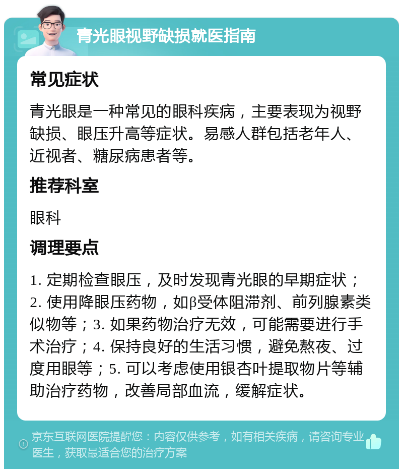 青光眼视野缺损就医指南 常见症状 青光眼是一种常见的眼科疾病，主要表现为视野缺损、眼压升高等症状。易感人群包括老年人、近视者、糖尿病患者等。 推荐科室 眼科 调理要点 1. 定期检查眼压，及时发现青光眼的早期症状；2. 使用降眼压药物，如β受体阻滞剂、前列腺素类似物等；3. 如果药物治疗无效，可能需要进行手术治疗；4. 保持良好的生活习惯，避免熬夜、过度用眼等；5. 可以考虑使用银杏叶提取物片等辅助治疗药物，改善局部血流，缓解症状。