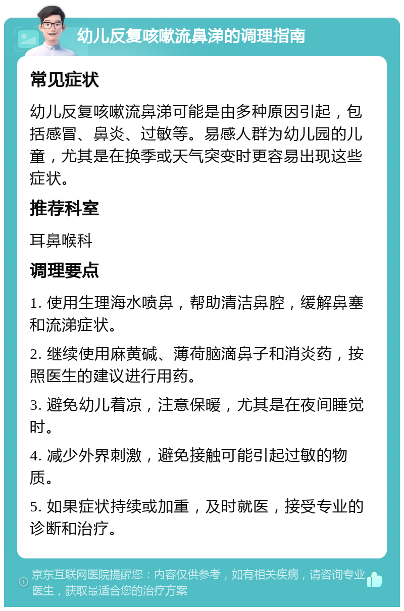 幼儿反复咳嗽流鼻涕的调理指南 常见症状 幼儿反复咳嗽流鼻涕可能是由多种原因引起，包括感冒、鼻炎、过敏等。易感人群为幼儿园的儿童，尤其是在换季或天气突变时更容易出现这些症状。 推荐科室 耳鼻喉科 调理要点 1. 使用生理海水喷鼻，帮助清洁鼻腔，缓解鼻塞和流涕症状。 2. 继续使用麻黄碱、薄荷脑滴鼻子和消炎药，按照医生的建议进行用药。 3. 避免幼儿着凉，注意保暖，尤其是在夜间睡觉时。 4. 减少外界刺激，避免接触可能引起过敏的物质。 5. 如果症状持续或加重，及时就医，接受专业的诊断和治疗。