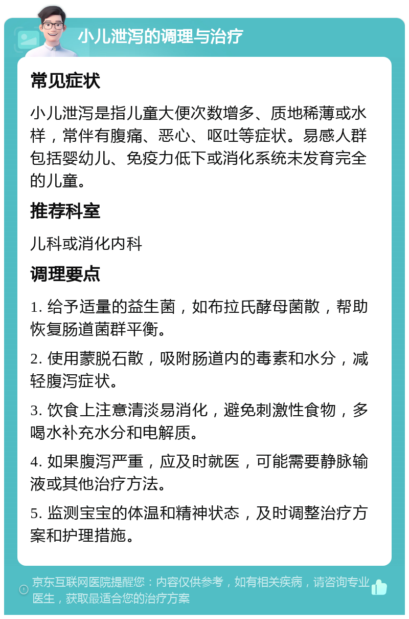 小儿泄泻的调理与治疗 常见症状 小儿泄泻是指儿童大便次数增多、质地稀薄或水样，常伴有腹痛、恶心、呕吐等症状。易感人群包括婴幼儿、免疫力低下或消化系统未发育完全的儿童。 推荐科室 儿科或消化内科 调理要点 1. 给予适量的益生菌，如布拉氏酵母菌散，帮助恢复肠道菌群平衡。 2. 使用蒙脱石散，吸附肠道内的毒素和水分，减轻腹泻症状。 3. 饮食上注意清淡易消化，避免刺激性食物，多喝水补充水分和电解质。 4. 如果腹泻严重，应及时就医，可能需要静脉输液或其他治疗方法。 5. 监测宝宝的体温和精神状态，及时调整治疗方案和护理措施。