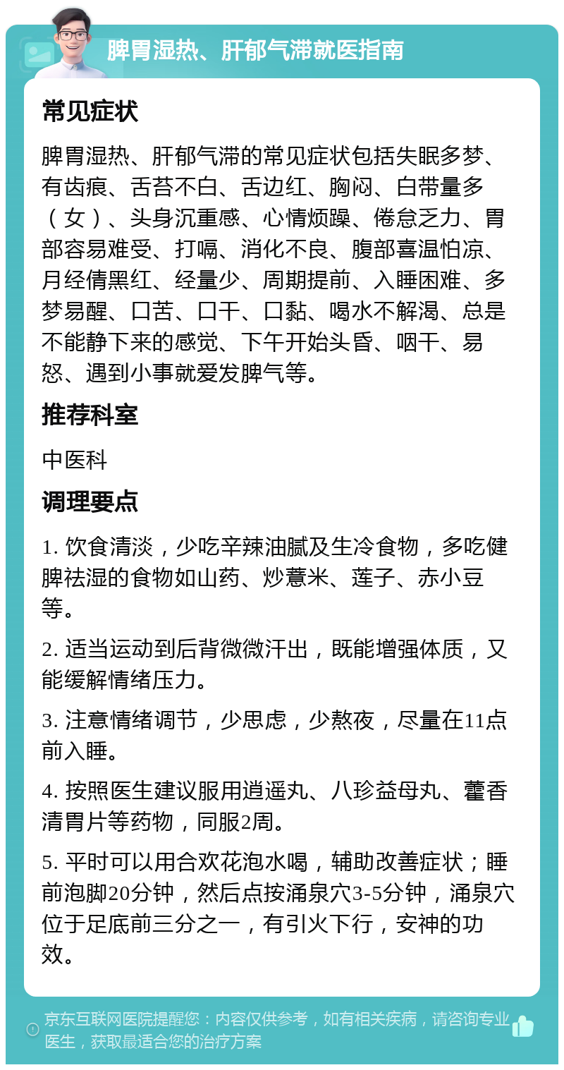 脾胃湿热、肝郁气滞就医指南 常见症状 脾胃湿热、肝郁气滞的常见症状包括失眠多梦、有齿痕、舌苔不白、舌边红、胸闷、白带量多（女）、头身沉重感、心情烦躁、倦怠乏力、胃部容易难受、打嗝、消化不良、腹部喜温怕凉、月经倩黑红、经量少、周期提前、入睡困难、多梦易醒、口苦、口干、口黏、喝水不解渴、总是不能静下来的感觉、下午开始头昏、咽干、易怒、遇到小事就爱发脾气等。 推荐科室 中医科 调理要点 1. 饮食清淡，少吃辛辣油腻及生冷食物，多吃健脾祛湿的食物如山药、炒薏米、莲子、赤小豆等。 2. 适当运动到后背微微汗出，既能增强体质，又能缓解情绪压力。 3. 注意情绪调节，少思虑，少熬夜，尽量在11点前入睡。 4. 按照医生建议服用逍遥丸、八珍益母丸、藿香清胃片等药物，同服2周。 5. 平时可以用合欢花泡水喝，辅助改善症状；睡前泡脚20分钟，然后点按涌泉穴3-5分钟，涌泉穴位于足底前三分之一，有引火下行，安神的功效。